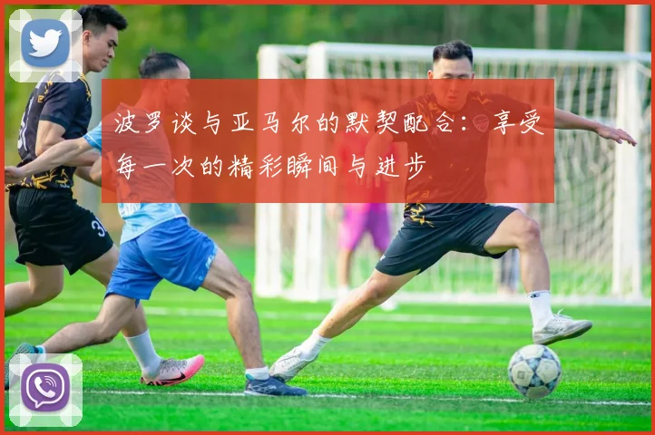 波罗谈与亚马尔的默契配合：享受每一次的精彩瞬间与进步