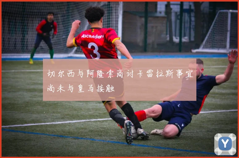 切尔西与阿隆索商讨卡雷拉斯事宜尚未与皇马接触