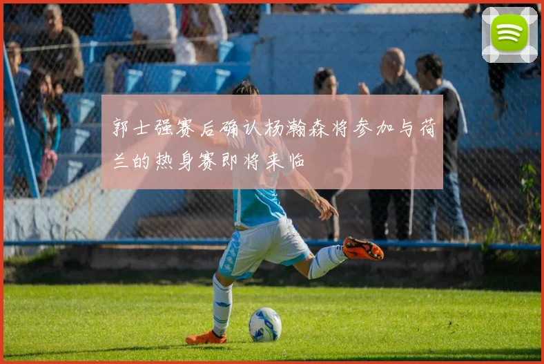 郭士强赛后确认杨瀚森将参加与荷兰的热身赛即将来临