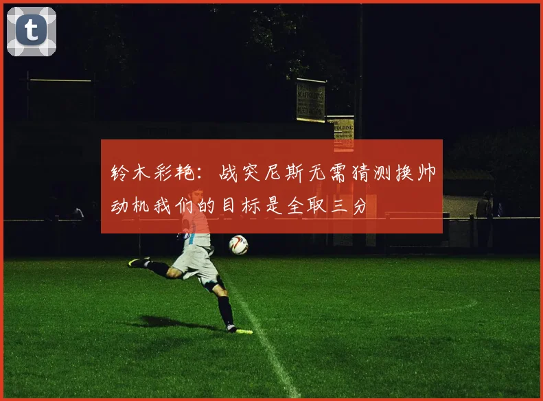 铃木彩艳：战突尼斯无需猜测换帅动机我们的目标是全取三分