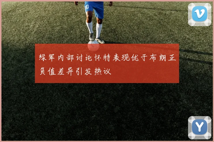 绿军内部讨论怀特表现优于布朗正负值差异引发热议