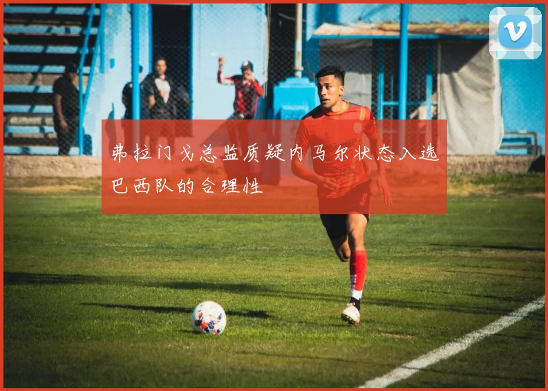 弗拉门戈总监质疑内马尔状态入选巴西队的合理性