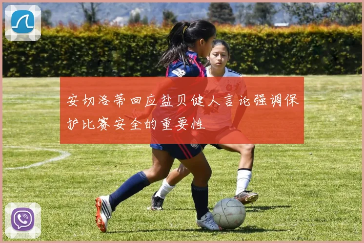 安切洛蒂回应盐贝健人言论强调保护比赛安全的重要性