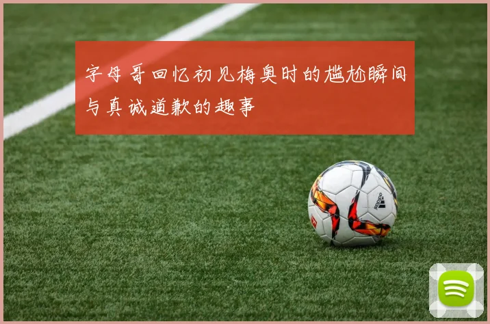 字母哥回忆初见梅奥时的尴尬瞬间与真诚道歉的趣事