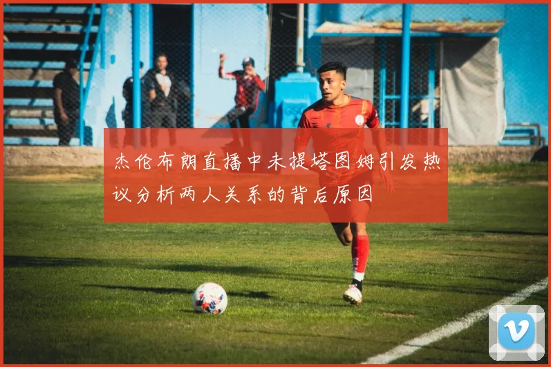 杰伦布朗直播中未提塔图姆引发热议分析两人关系的背后原因