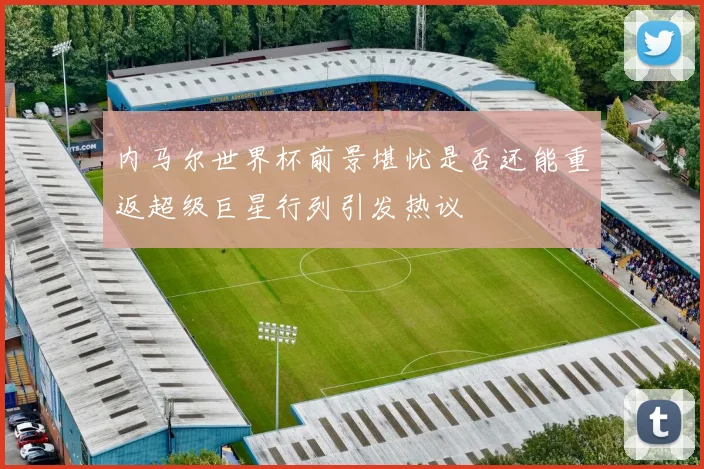 内马尔世界杯前景堪忧是否还能重返超级巨星行列引发热议
