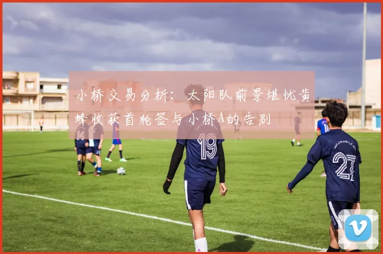 小桥交易分析：太阳队前景堪忧黄蜂收获首轮签与小桥A的告别