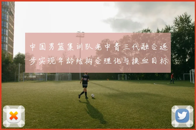 中国男篮集训队老中青三代融合逐步实现年龄结构合理化与换血目标