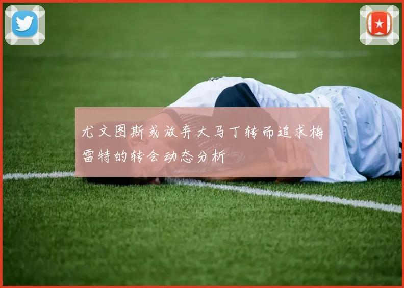 尤文图斯或放弃大马丁转而追求梅雷特的转会动态分析