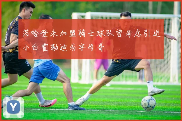若哈登未加盟骑士球队曾考虑引进小白霍勒迪或字母哥