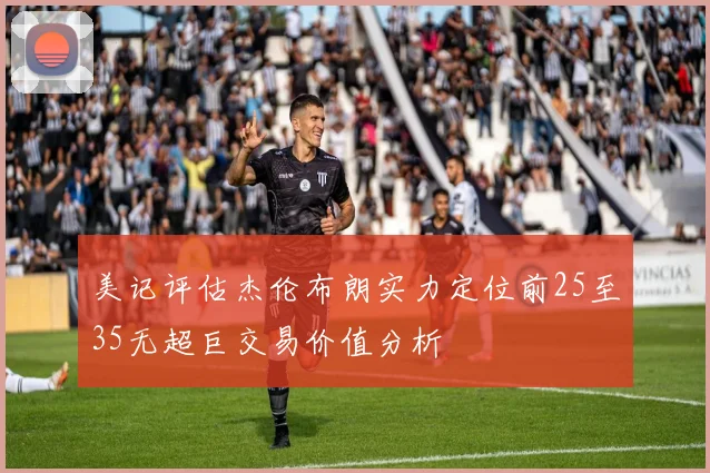 美记评估杰伦布朗实力定位前25至35无超巨交易价值分析