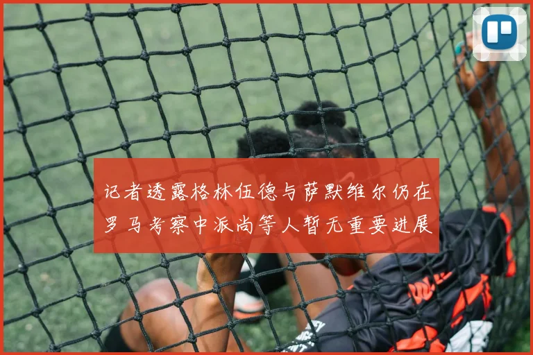 记者透露格林伍德与萨默维尔仍在罗马考察中派尚等人暂无重要进展消息
