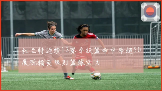 杜兰特连续13赛季投篮命中率超50展现精英级别篮球实力